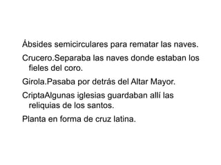 Ábsides semicirculares para rematar las naves.
Crucero.Separaba las naves donde estaban los
fieles del coro.
Girola.Pasaba por detrás del Altar Mayor.
CriptaAlgunas iglesias guardaban allí las
reliquias de los santos.
Planta en forma de cruz latina.