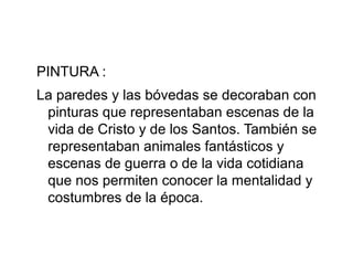 PINTURA :
La paredes y las bóvedas se decoraban con
pinturas que representaban escenas de la
vida de Cristo y de los Santos. También se
representaban animales fantásticos y
escenas de guerra o de la vida cotidiana
que nos permiten conocer la mentalidad y
costumbres de la época.