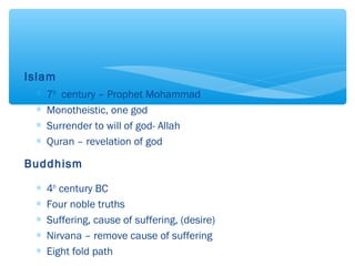 Islam
∗ 7th
century – Prophet Mohammad
∗ Monotheistic, one god
∗ Surrender to will of god- Allah
∗ Quran – revelation of god
Buddhism
∗ 4th
century BC
∗ Four noble truths
∗ Suffering, cause of suffering, (desire)
∗ Nirvana – remove cause of suffering
∗ Eight fold path
 