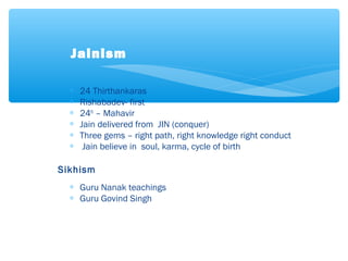 ∗ 24 Thirthankaras
∗ Rishabadev- first
∗ 24th
– Mahavir
∗ Jain delivered from JIN (conquer)
∗ Three gems – right path, right knowledge right conduct
∗ Jain believe in soul, karma, cycle of birth
Sikhism
∗ Guru Nanak teachings
∗ Guru Govind Singh
Jainism
 