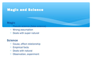 Magic
∗ Pseudo science (false science)
∗ Wrong assumption
∗ Deals with super natural
Science
∗ Cause, effect relationship
∗ Empirical facts
∗ Deals with natural
∗ Observation, experiment
Magic and Science
 