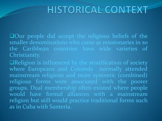 Our people did accept the religious beliefs of the
smaller denominations who came as missionaries in so
the Caribbean countries have wide varieties of
Christianity.
Religion is influenced by the stratification of society
where Europeans and Coloreds normally attended
mainstream religions and more syncretic (combined)
religious forms were associated with the poorer
groups. Dual membership often existed where people
would have formal alliances with a mainstream
religion but still would practice traditional forms such
as in Cuba with Santeria.
 