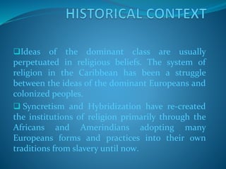 Ideas of the dominant class are usually
perpetuated in religious beliefs. The system of
religion in the Caribbean has been a struggle
between the ideas of the dominant Europeans and
colonized peoples.
 Syncretism and Hybridization have re-created
the institutions of religion primarily through the
Africans and Amerindians adopting many
Europeans forms and practices into their own
traditions from slavery until now.
 