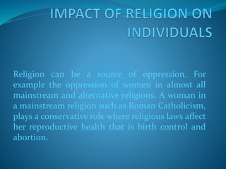 Religion can be a source of oppression. For
example the oppression of women in almost all
mainstream and alternative religions. A woman in
a mainstream religion such as Roman Catholicism,
plays a conservative role where religious laws affect
her reproductive health that is birth control and
abortion.
 