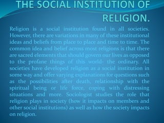 Religion is a social institution found in all societies.
However, there are variations in many of these institutional
ideas and beliefs from place to place and time to time. The
common idea and belief across most religions is that there
are sacred elements that should govern our lives as opposed
to the profane things of this world- the ordinary. All
societies have developed religion as a social institution in
some way and offer varying explanations for questions such
as the possibilities after death, relationship with the
spiritual being or life force, coping with distressing
situations and more. Sociologist studies the role that
religion plays in society (how it impacts on members and
other social institutions) as well as how the society impacts
on religion.
 