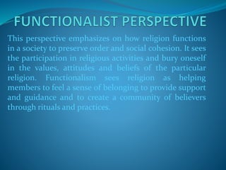This perspective emphasizes on how religion functions
in a society to preserve order and social cohesion. It sees
the participation in religious activities and bury oneself
in the values, attitudes and beliefs of the particular
religion. Functionalism sees religion as helping
members to feel a sense of belonging to provide support
and guidance and to create a community of believers
through rituals and practices.
 
