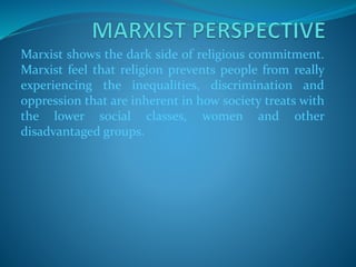 Marxist shows the dark side of religious commitment.
Marxist feel that religion prevents people from really
experiencing the inequalities, discrimination and
oppression that are inherent in how society treats with
the lower social classes, women and other
disadvantaged groups.
 