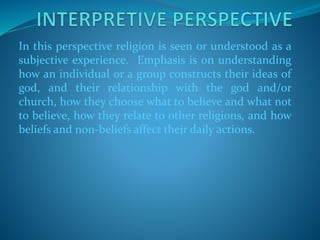 In this perspective religion is seen or understood as a
subjective experience. Emphasis is on understanding
how an individual or a group constructs their ideas of
god, and their relationship with the god and/or
church, how they choose what to believe and what not
to believe, how they relate to other religions, and how
beliefs and non-beliefs affect their daily actions.
 