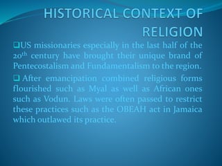 US missionaries especially in the last half of the
20th century have brought their unique brand of
Pentecostalism and Fundamentalism to the region.
 After emancipation combined religious forms
flourished such as Myal as well as African ones
such as Vodun. Laws were often passed to restrict
these practices such as the OBEAH act in Jamaica
which outlawed its practice.
 