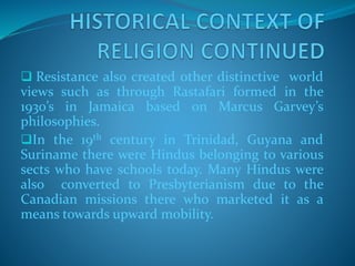  Resistance also created other distinctive world
views such as through Rastafari formed in the
1930’s in Jamaica based on Marcus Garvey’s
philosophies.
In the 19th century in Trinidad, Guyana and
Suriname there were Hindus belonging to various
sects who have schools today. Many Hindus were
also converted to Presbyterianism due to the
Canadian missions there who marketed it as a
means towards upward mobility.
 
