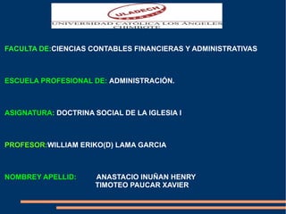 FACULTA DE:CIENCIAS CONTABLES FINANCIERAS Y ADMINISTRATIVAS 
ESCUELA PROFESIONAL DE: ADMINISTRACIÓN. 
ASIGNATURA: DOCTRINA SOCIAL DE LA IGLESIA I 
PROFESOR:WILLIAM ERIKO(D) LAMA GARCIA 
NOMBREY APELLID: ANASTACIO INUÑAN HENRY 
TIMOTEO PAUCAR XAVIER 
 