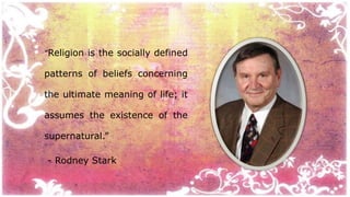 “Religion is the socially defined 
patterns of beliefs concerning 
the ultimate meaning of life; it 
assumes the existence of the 
supernatural.” 
- Rodney Stark 
 
