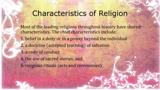 Characteristics of Religion 
Most of the leading religions throughout history have shared 
characteristics. The chief characteristics include: 
1. belief in a deity or in a power beyond the individual 
2. a doctrine (accepted teaching) of salvation 
3. a code of conduct 
4. the use of sacred stories, and 
5. religious rituals (acts and ceremonies) 
 