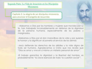 Segunda Parte: La Vida de Jesucristo en los Discípulos 
Misioneros 
Capítulo 3: La alegría de ser discípulos misioneros 
para anunciar el Evangelio de Jesucristo 
- Alabamos a Dios por los hombres y mujeres que movidos por su 
fe, han trabajado incansablemente en defensa de la dignidad 
de la persona humana, especialmente de los pobres y 
marginados. 
-Alabamos a Dios por el don maravilloso de la vida y por quienes 
la honran y la dignifican al ponerla al servicio de los demás 
-Jesús defiende los derechos de los débiles y la vida digna de 
todo ser humano. Agradecemos a Cristo que nos revela que 
“Dios es amor y vive en sí mismo un misterio personal de amor”. 
-El trabajo garantiza la dignidad y la libertad del hombre, es 
probablemente “la clave esencial de toda ‘la cuestión social’”. 
 