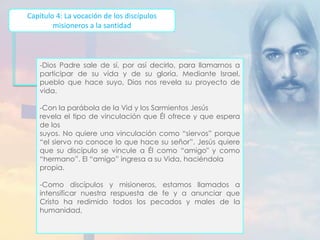 Capítulo 4: La vocación de los discípulos 
misioneros a la santidad 
-Dios Padre sale de sí, por así decirlo, para llamarnos a 
participar de su vida y de su gloria. Mediante Israel, 
pueblo que hace suyo, Dios nos revela su proyecto de 
vida. 
-Con la parábola de la Vid y los Sarmientos Jesús 
revela el tipo de vinculación que Él ofrece y que espera 
de los 
suyos. No quiere una vinculación como “siervos” porque 
“el siervo no conoce lo que hace su señor”. Jesús quiere 
que su discípulo se vincule a Él como “amigo" y como 
“hermano”. El “amigo” ingresa a su Vida, haciéndola 
propia. 
-Como discípulos y misioneros, estamos llamados a 
intensificar nuestra respuesta de fe y a anunciar que 
Cristo ha redimido todos los pecados y males de la 
humanidad, 
 