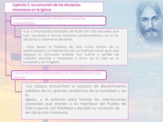 Capítulo 5: La comunión de los discípulos 
misioneros en la Iglesia 
Comunidades Eclesiales de Base y Pequeñas 
comunidades 
-Las Comunidades Eclesiales de Base han sido escuelas que 
han ayudado a formar cristianos comprometidos con su fe, 
discípulos y misioneros del Señor. 
- Estas tienen la Palabra de Dios como fuente de su 
espiritualidad y la orientación de sus Pastores como guía que 
asegura la comunión eclesial. Son fuente y semilla de 
variados servicios y ministerios a favor de la vida en la 
sociedad y en la Iglesia. 
Las Conferencias Episcopales y la comunión entre las 
Iglesias 
-Los obispos encuentran su espacio de discernimiento 
solidario de los grandes problemas de la sociedad y de 
la 
Iglesia. y el estímulo para brindar las orientaciones 
pastorales que animen a los miembros del Pueblo de 
Dios a asumir con fidelidad y decisión su vocación de 
ser discípulos misioneros. 
 