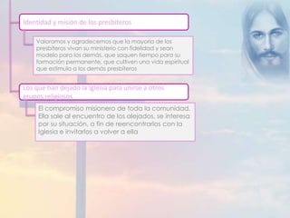 Identidad y misión de los presbíteros 
Valoramos y agradecemos que la mayoría de los 
presbíteros vivan su ministerio con fidelidad y sean 
modelo para los demás, que saquen tiempo para su 
formación permanente, que cultiven una vida espiritual 
que estimula a los demás presbíteros 
Los que han dejado la Iglesia para unirse a otros 
grupos religiosos 
El compromiso misionero de toda la comunidad. 
Ella sale al encuentro de los alejados, se interesa 
por su situación, a fin de reencontrarlos con la 
Iglesia e invitarlos a volver a ella 
 