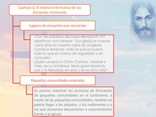 Capítulo 6: El itinerario formativo de los 
discípulos misioneros 
Lugares de encuentro con Jesucristo 
-Con las palabras del papa Benedicto XVI 
repetimos con certeza: “¡La Iglesia es nuestra 
casa! ¡Esta es nuestra casa! ¡En la Iglesia 
Católica tenemos todo lo que es bueno, 
todo lo que es motivo de seguridad y de 
consuelo! 
¡Quien acepta a Cristo: Camino, Verdad y 
Vida, en su totalidad, tiene garantizada la 
paz y la felicidad, en esta y en la otra vida!”. 
Pequeñas comunidades eclesiales 
Es preciso reanimar los procesos de formación 
de pequeñas comunidades en el Continente, a 
través de las pequeñas comunidades, también se 
podría llegar a los alejados, a los indiferentes y a 
los que alimentan descontento o resentimientos 
frente a la Iglesia. 
 
