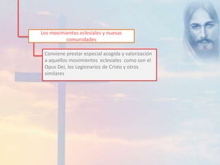 Los movimientos eclesiales y nuevas 
comunidades 
Conviene prestar especial acogida y valorización 
a aquellos movimientos eclesiales como son el 
Opus Dei, los Legionarios de Cristo y otros 
similares 
 