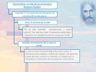 Tercera Parte: La Vida de Jesucristo para 
Nuestros Pueblos 
Capítulo 7: La misión de los discípulos al 
servicio de la vida plena 
Jesús al servicio de la vida 
“En el más humilde encontramos a Jesús 
mismo”. Por eso San Juan Crisóstomo exhortaba: 
“¿Quieren en verdad honrar el cuerpo de Cristo? 
Variadas dimensiones de la vida en 
Cristo 
La vida en Cristo incluye la alegría de comer juntos, el 
entusiasmo por progresar, el gusto de trabajar y de aprender, 
el gozo de servir a quien nos necesite, el contacto con la 
naturaleza, el entusiasmo de los proyectos comunitarios 
 