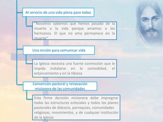 Al servicio de una vida plena para todos 
“Nosotros sabemos que hemos pasado de la 
muerte a la vida porque amamos a los 
hermanos. El que no ama permanece en la 
muerte” 
Una misión para comunicar vida 
La Iglesia necesita una fuerte conmoción que le 
impida instalarse en la comodidad, el 
estancamiento y en la tibieza 
Conversión pastoral y renovación 
misionera de las comunidades 
Esta firme decisión misionera debe impregnar 
todas las estructuras eclesiales y todos los planes 
pastorales de diócesis, parroquias, comunidades 
religiosas, movimientos, y de cualquier institución 
de la Iglesia 
 