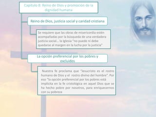 Capítulo 8: Reino de Dios y promoción de la 
dignidad humana 
Reino de Dios, justicia social y caridad cristiana 
Se requiere que las obras de misericordia estén 
acompañadas por la búsqueda de una verdadera 
justicia social… la Iglesia “no puede ni debe 
quedarse al margen en la lucha por la justicia” 
La opción preferencial por los pobres y 
excluidos 
Nuestra fe proclama que “Jesucristo es el rostro 
humano de Dios y el rostro divino del hombre”. Por 
eso “la opción preferencial por los pobres está 
implícita en la fe cristológica en aquel Dios que se 
ha hecho pobre por nosotros, para enriquecernos 
con su pobreza 
 