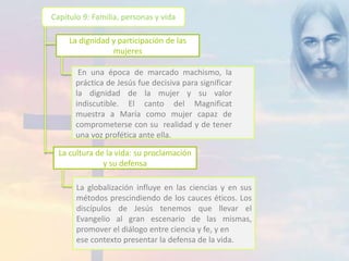Capítulo 9: Familia, personas y vida 
La dignidad y participación de las 
mujeres 
En una época de marcado machismo, la 
práctica de Jesús fue decisiva para significar 
la dignidad de la mujer y su valor 
indiscutible. El canto del Magnificat 
muestra a María como mujer capaz de 
comprometerse con su realidad y de tener 
una voz profética ante ella. 
La cultura de la vida: su proclamación 
y su defensa 
La globalización influye en las ciencias y en sus 
métodos prescindiendo de los cauces éticos. Los 
discípulos de Jesús tenemos que llevar el 
Evangelio al gran escenario de las mismas, 
promover el diálogo entre ciencia y fe, y en 
ese contexto presentar la defensa de la vida. 
 