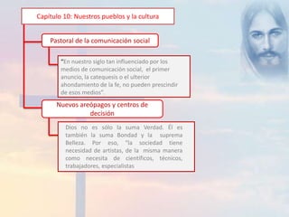 Capítulo 10: Nuestros pueblos y la cultura 
Pastoral de la comunicación social 
“En nuestro siglo tan influenciado por los 
medios de comunicación social, el primer 
anuncio, la catequesis o el ulterior 
ahondamiento de la fe, no pueden prescindir 
de esos medios”. 
Nuevos areópagos y centros de 
decisión 
Dios no es sólo la suma Verdad. Él es 
también la suma Bondad y la suprema 
Belleza. Por eso, “la sociedad tiene 
necesidad de artistas, de la misma manera 
como necesita de científicos, técnicos, 
trabajadores, especialistas 
 