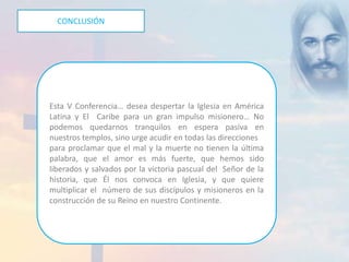 CONCLUSIÓN 
Esta V Conferencia… desea despertar la Iglesia en América 
Latina y El Caribe para un gran impulso misionero… No 
podemos quedarnos tranquilos en espera pasiva en 
nuestros templos, sino urge acudir en todas las direcciones 
para proclamar que el mal y la muerte no tienen la última 
palabra, que el amor es más fuerte, que hemos sido 
liberados y salvados por la victoria pascual del Señor de la 
historia, que Él nos convoca en Iglesia, y que quiere 
multiplicar el número de sus discípulos y misioneros en la 
construcción de su Reino en nuestro Continente. 
