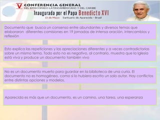 Documento que busca un consenso entre abundantes y diversos temas que 
elaboraron diferentes comisiones en 19 jornadas de intensa oración, intercambios y 
reflexión 
Esto explica las repeticiones y las apreciaciones diferentes y a veces contradictorias 
sobre un mismo tema. Todo esto no es negativo, al contrario, muestra que la Iglesia 
está viva y produce un documento también vivo 
No es un documento muerto para guardar en la biblioteca de una curia. El 
documento no es homogéneo, como si lo hubiera escrito un solo autor. Hay conflictos 
entre distintas opciones y modelos. 
Aparecida es más que un documento, es un camino, una tarea, una esperanza 
 