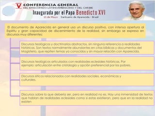 El documento de Aparecida en general usa un discurso positivo, con intensa apertura al 
Espíritu y gran capacidad de discernimiento de la realidad, sin embargo se expresa en 
discursos muy diferentes: 
Discursos teológicos y doctrinarios abstractos, sin ninguna referencia a realidades 
históricas. Son textos normalmente abundantes en citas bíblicas y documentos del 
Magisterio, que repiten temas ya conocidos y sin mayor relación con Aparecida. 
Discursos teológicos articulados con realidades eclesiales históricas. Por 
ejemplo: articulación entre cristología y opción preferencial por los pobres. 
Discursos éticos relacionados con realidades sociales, económicas y 
culturales. 
Discursos sobre lo que debería ser, pero en realidad no es. Hay una inmensidad de textos 
que hablan de realidades eclesiales como si estas existieran, pero que en la realidad no 
existen 
 