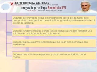 Discursos defensivos de lo que amenazaría a la Iglesia desde fuera, pero 
que, por falta de capacidad de autocrítica, ignora los problemas existentes al 
interior de la Iglesia. 
Discursos fundamentalistas, donde todo se reduce a una sola realidad, una 
sola fuente, un solo espacio, una sola fuente. 
Discursos agresivos contra realidades que no están bien definidas o son 
inexistentes. 
Discursos que transmiten esperanza, y otros dominados todavía por el 
miedo. 
 
