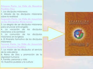 Primera Parte: La Vida de Nuestros 
Pueblos Hoy 
1. Los discípulos misioneros 
2. Mirada de los discípulos misioneros 
sobre la realidad 
Segunda Parte: La Vida de Jesucristo 
en los Discípulos Misio-neros 
3. La alegría de ser discípulos misioneros 
para anunciar el Evangelio 
4. La vocación de los discípulos 
misioneros a la santidad 
5. La comunión de los discípulos 
misioneros en la Iglesia 
6. El itinerario formativo de los discípulos 
misioneros 
Tercera Parte: La Vida de Jesucristo 
para Nuestros Pueblos 
7. La misión de los discípulos al servicio 
de la vida plena 
8. Reino de Dios y promoción de la 
dignidad humana 
9. Familia, personas y vida 
10. Nuestros pueblos y la cultura 
 