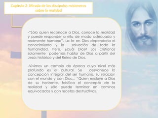 Capítulo 2: Mirada de los discípulos misioneros 
sobre la realidad 
-“Sólo quien reconoce a Dios, conoce la realidad 
y puede responder a ella de modo adecuado y 
realmente humano”. La fe en Dios dependería el 
conocimiento y la salvación de toda la 
humanidad. Pero, ¿cuál Dios? Los cristianos 
solamente podemos hablar de Dios a partir del 
Jesús histórico y del Reino de Dios. 
-Vivimos un cambio de época cuyo nivel más 
profundo es el cultural. Se desvanece la 
concepción integral del ser humano, su relación 
con el mundo y con Dios… “Quien excluye a Dios 
de su horizonte, falsifica el concepto de la 
realidad y sólo puede terminar en caminos 
equivocados y con recetas destructivas. 
 