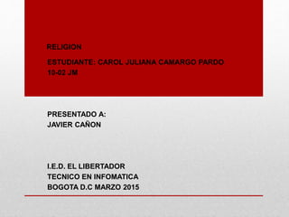 RELIGION
ESTUDIANTE: CAROL JULIANA CAMARGO PARDO
10-02 JM
PRESENTADO A:
JAVIER CAÑON
I.E.D. EL LIBERTADOR
TECNICO EN INFOMATICA
BOGOTA D.C MARZO 2015
 