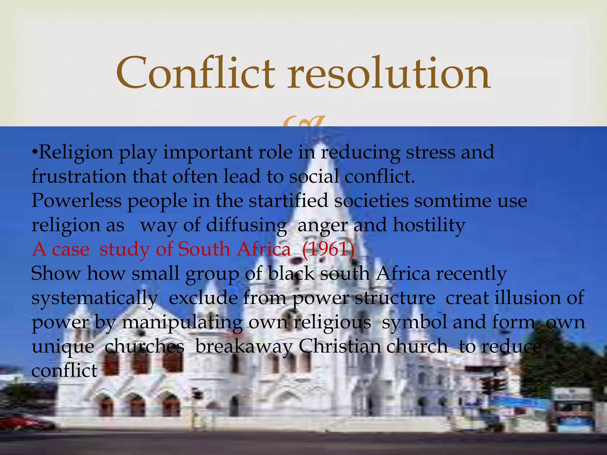 
Conflict resolution
•Religion play important role in reducing stress and
frustration that often lead to social conflict.
Powerless people in the startified societies somtime use
religion as way of diffusing anger and hostility
A case study of South Africa (1961)
Show how small group of black south Africa recently
systematically exclude from power structure creat illusion of
power by manipulating own religious symbol and form own
unique churches breakaway Christian church to reduce
conflict
 