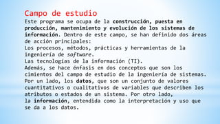 Campo de estudio
Este programa se ocupa de la construcción, puesta en
producción, mantenimiento y evolución de los sistemas de
información. Dentro de este campo, se han definido dos áreas
de acción principales:
Los procesos, métodos, prácticas y herramientas de la
ingeniería de software.
Las tecnologías de la información (TI).
Además, se hace énfasis en dos conceptos que son los
cimientos del campo de estudio de la ingeniería de sistemas.
Por un lado, los datos, que son un conjunto de valores
cuantitativos o cualitativos de variables que describen los
atributos o estados de un sistema. Por otro lado,
la información, entendida como la interpretación y uso que
se da a los datos.
 