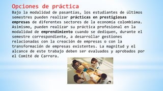 Opciones de práctica
Bajo la modalidad de pasantías, los estudiantes de últimos
semestres pueden realizar prácticas en prestigiosas
empresas de diferentes sectores de la economía colombiana.
Asimismo, pueden realizar su práctica profesional en la
modalidad de emprendimiento cuando se dediquen, durante el
semestre correspondiente, a desarrollar gestiones
relacionadas con la creación de empresas o con la
transformación de empresas existentes. La magnitud y el
alcance de este trabajo deben ser evaluados y aprobados por
el Comité de Carrera.
 