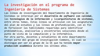 La investigación en el programa de
Ingeniería de Sistemas
Las líneas de investigación del Departamento de Ingeniería de
Sistemas se interesan por el desarrollo de software con calidad,
las tecnologías de la información y lasarquitecturas de sistemas,
entre otros temas. Estas líneas se articulan con las asignaturas
del plan de estudios y las líneas de profundización, con el fin
de fortalecer las habilidades requeridas para identificar
problemáticas, analizarlas y encontrarles soluciones desde el
punto de vista de la computación y la informática.
Por otra parte, docentes y estudiantes de este departamento
forman parte del grupo de investigación Commons, el cual se
distingue por ser el grupo de la UC que ha tenido mayor
producción académica durante los últimos años.
 