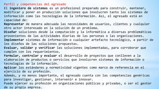 Perfil y competencias del egresado
El ingeniero de sistemas es un profesional preparado para construir, mantener,
modificar y poner en producción soluciones que involucren tanto los sistemas de
información como las tecnologías de la información. Así, el egresado está en
capacidad de:
Representar de manera adecuada las necesidades de usuarios, clientes y cualquier
otro actor interesado en la solución de un problema.
Diseñar soluciones desde la computación y la informática a diversas problemáticas
provenientes de las actividades diarias de las personas o las organizaciones.
Implementar sistemas de información o cualquier artefacto tecnológico, a partir de
los diseños de las soluciones propuestas.
Evaluar, validar y verificar las soluciones implementadas, para corroborar que
cumplen con los requerimientos.
Formular, controlar y evaluar el desarrollo de proyectos que conlleven a la
elaboración de productos o servicios que involucren sistemas de información o
tecnologías de la información.
Aplicar los estándares y normatividad vigentes como marco de referencia en el
ejercicio de su profesión.
Además, y no menos importante, el egresado cuenta con las competencias genéricas
para investigar, gestionar, intervenir e innovar.
Puede ejercer su profesión en organizaciones públicas y privadas, o ser el gestor
de su propia empresa.
 