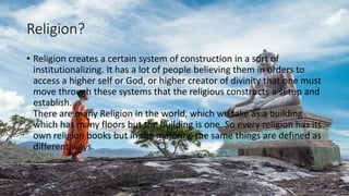 Religion?
• Religion creates a certain system of construction in a sort of
institutionalizing. It has a lot of people believing them in orders to
access a higher self or God, or higher creator of divinity that one must
move through these systems that the religious constructs a setup and
establish.
There are many Religion in the world, which we take as a building
which has many floors but the building is one. So every religion has its
own religion books but in the majority, the same things are defined as
different ways.
 