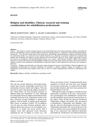 Disability and Rehabilitation, August 2007; 29(15): 1153 – 1163



REVIEW



Religion and disability: Clinical, research and training
considerations for rehabilitation professionals


BRICK JOHNSTONE1, BRET A. GLASS2 & RICHARD E. OLIVER3
1
 Department of Health Psychology, 2Department of Educational, School, and Counseling Psychology, and 3School of Health
Professions, University of Missouri-Columbia, Columbia, Missouri, USA

Accepted July 2006



Abstract
Purpose. This article (i) reviews existing research on the relationships that exist among spirituality, religion, and health for
persons with disabilities; and (ii) compares different theoretical coping models (i.e., spiritual vs. psychoneuroimmunological).
Background. Over the past decade interest has increased in relationships among spirituality, religion, and health in both
the mainstream media (e.g., Newsweek) and scientiﬁc literature (e.g., Koenig). In general, research has concluded that
religion and spirituality are linked to positive physical and mental health outcomes. Most religion and health research
has focused on populations with life-threatening diseases (e.g., cancer, cardiovascular disorders, AIDS) with minimal
attention to persons with chronic, life-long disabling conditions such as brain injury, spinal cord injury, and stroke. However,
religion is used by many individuals with disabilities to help them adjust to their impairments and to give new meaning to
their lives.
Conclusions. Religion and spirituality are important coping strategies for persons with disabilities. Practical suggestions for
rehabilitation professionals are provided regarding: (a) strategies to enhance religious coping; (b) methods to train
rehabilitation professionals about religious issues; and (c) issues to consider regarding future research on rehabilitation and
religion.

Keywords: Religion, disability, rehabilitation, psychology, health




Religion and health
                                                                        Passion of the Christ, Luther). Traditional beliefs about
Over the last decade laypersons and health profes-                      separation of church and state have even changed
sionals have become increasingly interested in the                      over the past several years, as evidenced by the faith-
relationship between health and religion. This has                      based health initiatives that have been promoted by
been due in part to the growing religious diversity in                  President Bush in the US.
the United States [1] and increased attention to                           Although the impact of religion on health has been
different faiths since September 11, 2001. Although                     infrequently researched in the past, several promi-
the relationship between religion and health has been                   nent psychological and rehabilitation journals have
minimally discussed in the mainstream media in the                      recently published special journal issues/sections on
past, Newsweek recently published a special issue                       the subject. These include the American Psychologist
entitled, ‘God & health: Is religion good medicine?                     (‘Spirituality, religion, and health’; [3]), the Journal
Why science is starting to believe’ [2]. In addition,                   of Rehabilitation (‘Spirituality and disability’; [4]),
over the past ten years television programs with a                      and the American Psychological Association’s Monitor
religious theme have proven to be very popular (e.g.,                   (‘Spirituality and health’; [5]). Even the Journal of the
Touched by an Angel) and recent movies with a                           American Medical Association published the proceed-
religious focus have generated much discussion                          ings of two conferences that addressed spirituality
regarding the role of religion in society (e.g., The                    and health [6]. Furthermore, the National Institutes

Correspondence: Brick Johnstone, PhD, Department of Health Psychology, DC116.88, University of Missouri-Columbia, Columbia, MO 65212, USA.
Tel: þ1 573 882 6290. Fax: þ1 573 882 3518. E-mail: johnstoneg@health.missouri.edu
ISSN 0963-8288 print/ISSN 1464-5165 online ª 2007 Informa UK Ltd.
DOI: 10.1080/09638280600955693
 