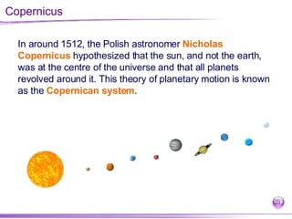 Copernicus In around 1512, the Polish astronomer  Nicholas Copernicus  hypothesized that the sun, and not the earth, was at the centre of the universe and that all planets revolved around it. This theory of planetary motion is known as the  Copernican system .  