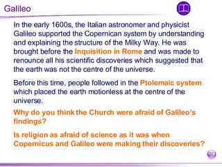 Galileo In the early 1600s, the Italian astronomer and physicist Galileo supported the Copernican system by understanding and explaining the structure of the Milky Way. He was brought before the  Inquisition in Rome  and was made to renounce all his scientific discoveries which suggested that the earth was not the centre of the universe.  Before this time, people followed in the  Ptolemaic system  which placed the earth motionless at the centre of the universe.  Why do you think the Church were afraid of Galileo’s findings?  Is religion as afraid of science as it was when Copernicus and Galileo were making their discoveries? 