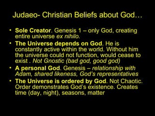 Judaeo- Christian Beliefs about God… Sole Creator . Genesis 1 – only God, creating entire universe  ex nihilo. The Universe depends on God . He is constantly active within the world. Without him the universe could not function, would cease to exist  . Not Gnostic (bad god, good god)  A personal God . Genesis –  relationship with Adam, shared likeness, God’s representatives The Universe is ordered by God . Not Chaotic. Order demonstrates God’s existence. Creates time (day, night), seasons, matter 