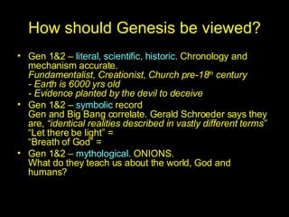 How should Genesis be viewed? Gen 1&2 –  literal,   scientific, historic . Chronology and mechanism accurate. Fundamentalist, Creationist, Church pre-18 th  century - Earth is 6000 yrs old - Evidence planted by the devil to deceive Gen 1&2 –  symbolic  record Gen and Big Bang correlate. Gerald Schroeder says they are,  “identical realities described in vastly different terms” “Let there be light” = “Breath of God” = Gen 1&2 –  mythological . ONIONS. What do they teach us about the world, God and humans? 