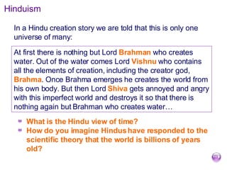 Hinduism In a Hindu creation story we are told that this is only one universe of many: What is the Hindu view of time?  How do you imagine Hindus have responded to the scientific theory that the world is billions of years old? At first there is nothing but Lord  Brahman  who creates water. Out of the water comes Lord  Vishnu  who contains all the elements of creation, including the creator god,  Brahma . Once Brahma emerges he creates the world from his own body. But then Lord  Shiva  gets annoyed and angry with this imperfect world and destroys it so that there is nothing again but Brahman who creates water… 