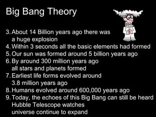 Big Bang Theory About 14 Billion years ago there was  a huge explosion Within 3 seconds all the basic elements had formed Our sun was formed around 5 billion years ago By around 300 million years ago  all stars and planets formed Earliest life forms evolved around  3.8 million years ago Humans evolved around 600,000 years ago Today, the echoes of this Big Bang can still be heard Hubble Telescope watches  universe continue to expand 