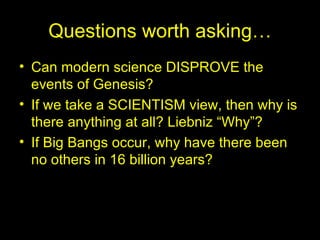 Questions worth asking… Can modern science DISPROVE the events of Genesis? If we take a SCIENTISM view, then why is there anything at all? Liebniz “Why”? If Big Bangs occur, why have there been no others in 16 billion years? 