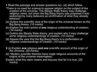 1  Read the passage and answer questions (a) - (d) which follow. “ There is no need for science to oppose religion on the subject of the creation of the universe. The Steady State theory may challenge religious views, but when the Big Bang theory was proposed it was welcomed by many believers as confirmation of what they already believed.” (a) Outline the scientific view of the origin of the universe known as the Big Bang theory.  (10 marks) (b) Explain the main points of  one  religious understanding of creation.  (10 marks)  (c) Outline the Steady State theory, and explain why it may challenge some religious understandings of creation.  (10 marks) (d) Assess the view that the Big Bang theory is a confirmation of religious understandings of creation.  (10 marks) 3  (a) Explain  one  religious  and one  scientific account of the origin of the universe.  (20 marks) (b) “Modern scientific theories have made religious accounts of the origins of the universe meaningless.” Explain what this claim means and discuss how far it is true.  (20 marks) 